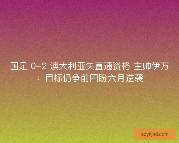 国足 0-2 澳大利亚失直通资格 主帅伊万：目标仍争前四盼六月逆袭