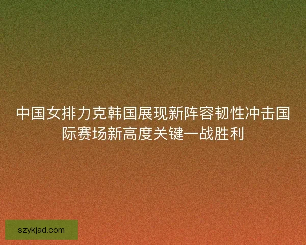 中国女排力克韩国展现新阵容韧性冲击国际赛场新高度关键一战胜利