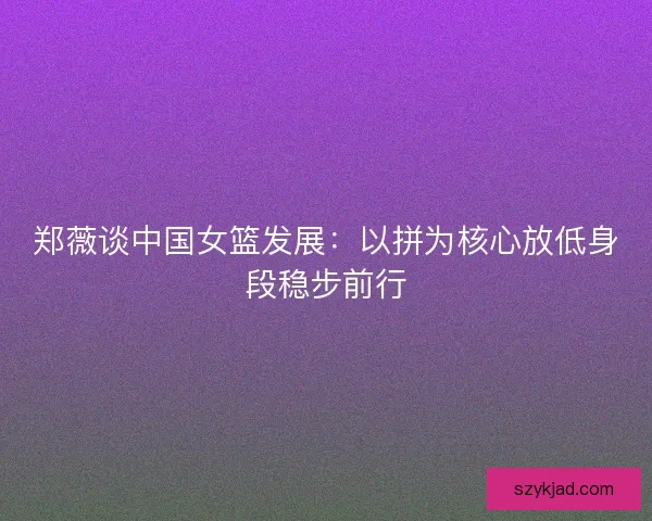 郑薇谈中国女篮发展：以拼为核心放低身段稳步前行