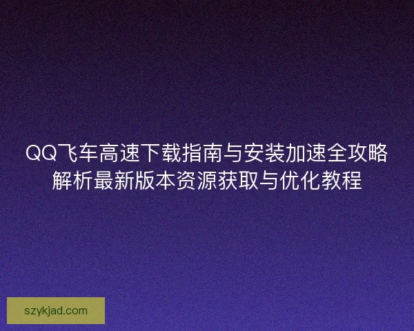 QQ飞车高速下载指南与安装加速全攻略解析最新版本资源获取与优化教程