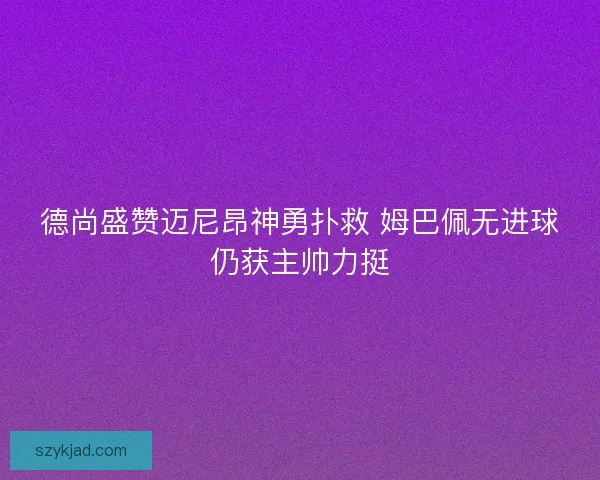 德尚盛赞迈尼昂神勇扑救 姆巴佩无进球仍获主帅力挺